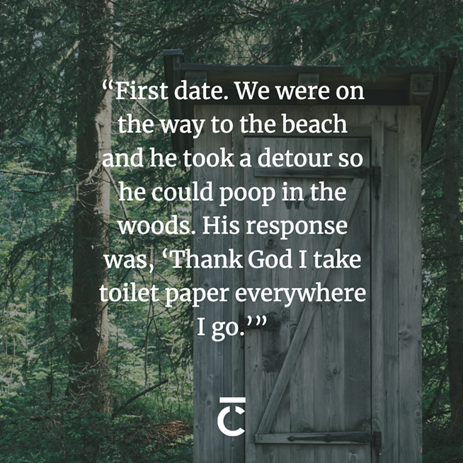 “First date. We were on the way to the beach, he took a detour so he could poop in the woods. His response was, ‘Thank God I take toilet paper everywhere I go.’”